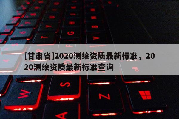 [甘肃省]2020测绘资质最新标准，2020测绘资质最新标准查询
