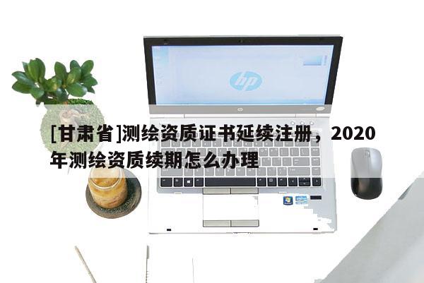 [甘肃省]测绘资质证书延续注册，2020年测绘资质续期怎么办理