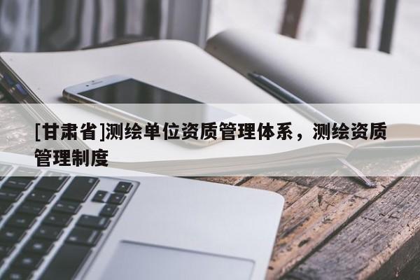 [甘肃省]测绘单位资质管理体系，测绘资质管理制度
