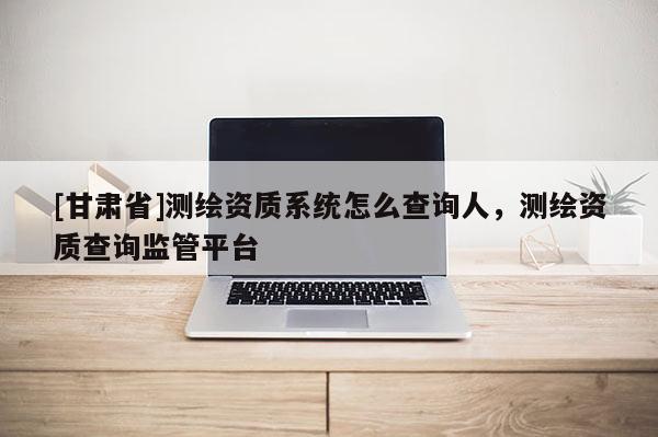 [甘肃省]测绘资质系统怎么查询人，测绘资质查询监管平台