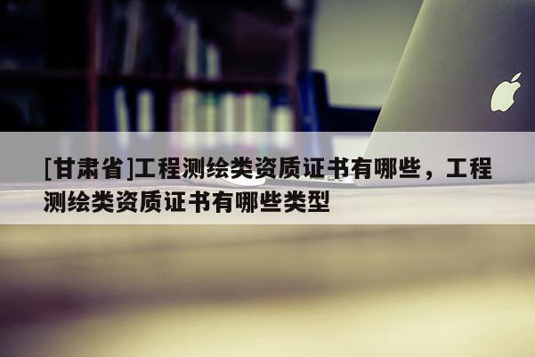 [甘肃省]工程测绘类资质证书有哪些，工程测绘类资质证书有哪些类型