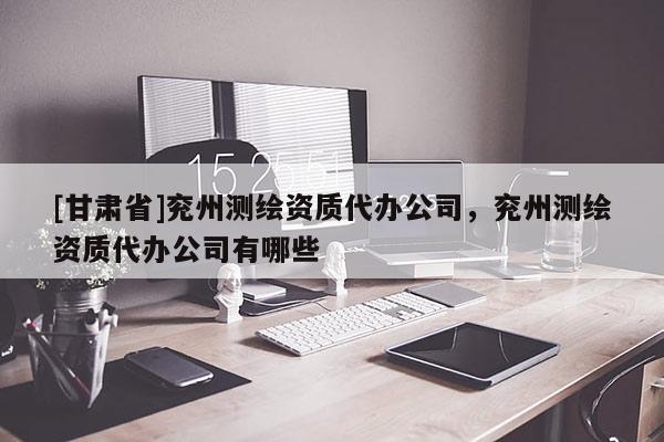 [甘肃省]兖州测绘资质代办公司，兖州测绘资质代办公司有哪些