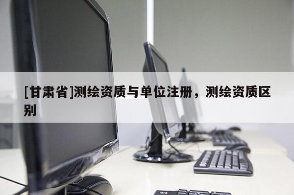 [甘肃省]测绘资质与单位注册，测绘资质区别