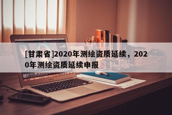 [甘肃省]2020年测绘资质延续，2020年测绘资质延续申报