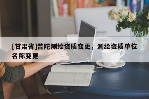 [甘肃省]普陀测绘资质变更，测绘资质单位名称变更