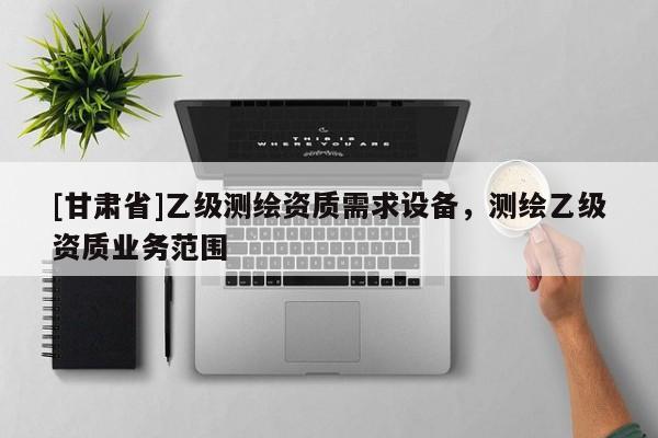 [甘肃省]乙级测绘资质需求设备，测绘乙级资质业务范围