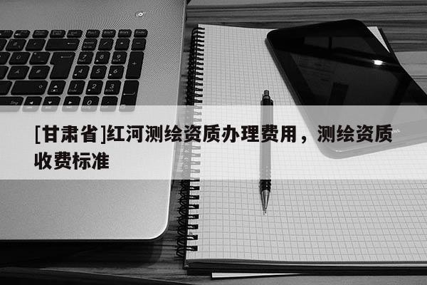 [甘肃省]红河测绘资质办理费用，测绘资质收费标准