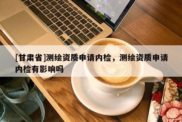 [甘肃省]测绘资质申请内检，测绘资质申请内检有影响吗