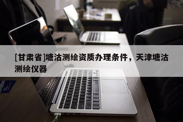 [甘肃省]塘沽测绘资质办理条件，天津塘沽测绘仪器
