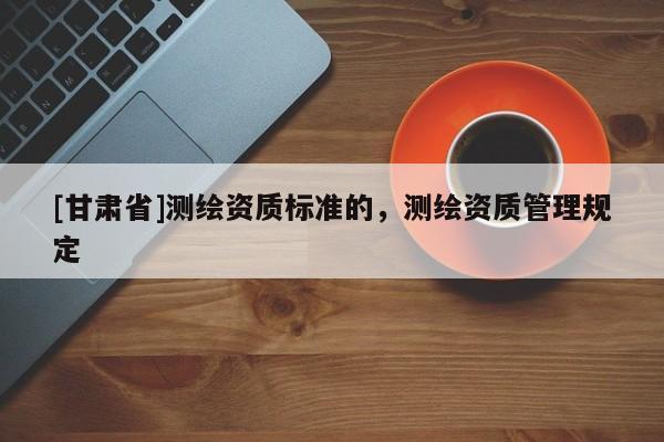 [甘肃省]测绘资质标准的，测绘资质管理规定