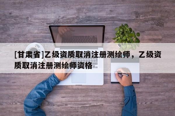 [甘肃省]乙级资质取消注册测绘师，乙级资质取消注册测绘师资格