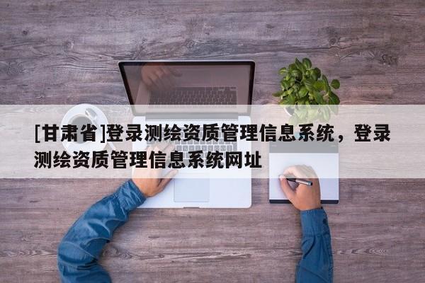 [甘肃省]登录测绘资质管理信息系统，登录测绘资质管理信息系统网址