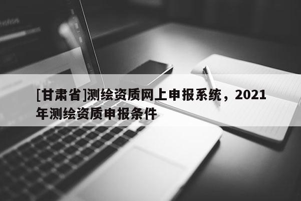 [甘肃省]测绘资质网上申报系统，2021年测绘资质申报条件