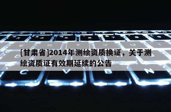 [甘肃省]2014年测绘资质换证，关于测绘资质证有效期延续的公告