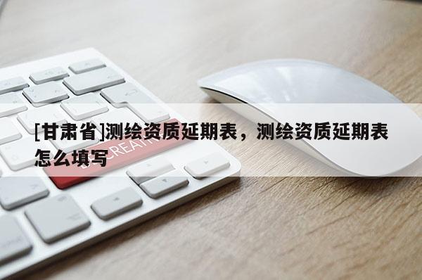 [甘肃省]测绘资质延期表，测绘资质延期表怎么填写