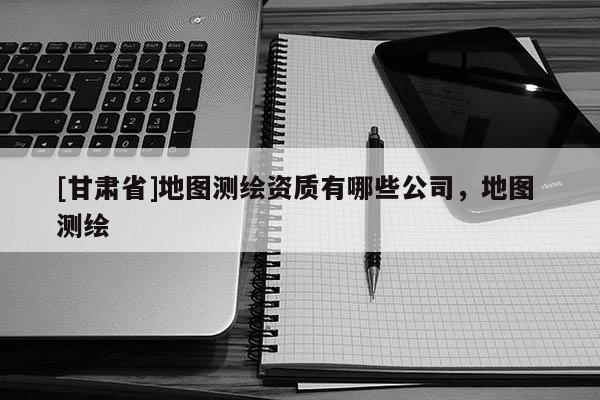 [甘肃省]地图测绘资质有哪些公司，地图 测绘