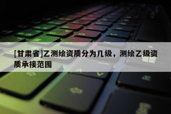 [甘肃省]乙测绘资质分为几级，测绘乙级资质承接范围