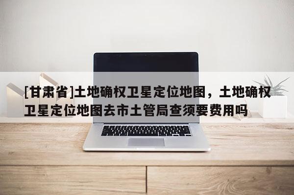 [甘肃省]土地确权卫星定位地图，土地确权卫星定位地图去市土管局查须要费用吗