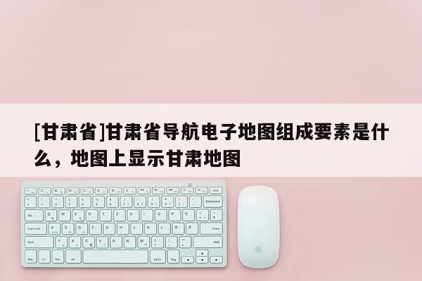 [甘肃省]甘肃省导航电子地图组成要素是什么，地图上显示甘肃地图