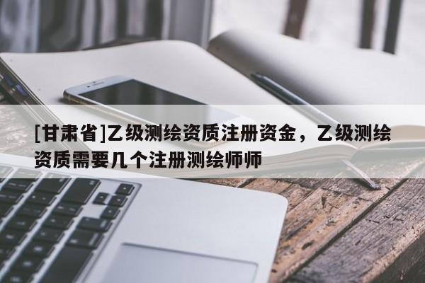 [甘肃省]乙级测绘资质注册资金，乙级测绘资质需要几个注册测绘师师