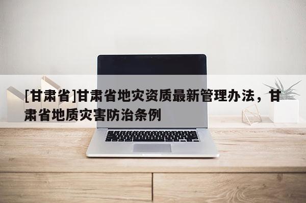 [甘肃省]甘肃省地灾资质最新管理办法，甘肃省地质灾害防治条例