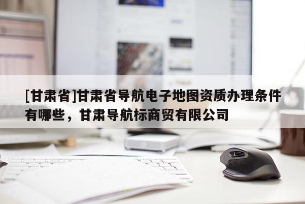 [甘肃省]甘肃省导航电子地图资质办理条件有哪些，甘肃导航标商贸有限公司