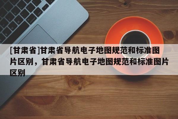 [甘肃省]甘肃省导航电子地图规范和标准图片区别，甘肃省导航电子地图规范和标准图片区别