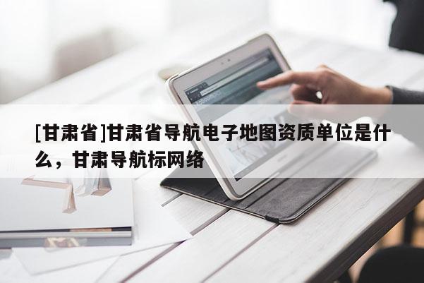 [甘肃省]甘肃省导航电子地图资质单位是什么，甘肃导航标网络
