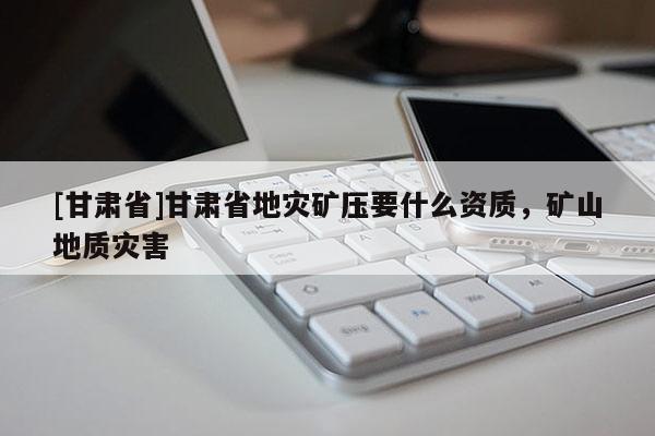 [甘肃省]甘肃省地灾矿压要什么资质，矿山地质灾害
