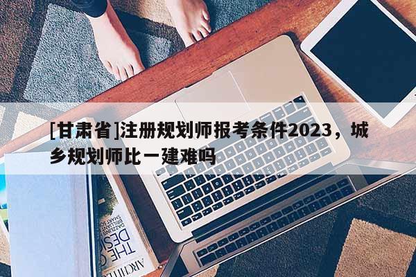 [甘肃省]注册规划师报考条件2023，城乡规划师比一建难吗