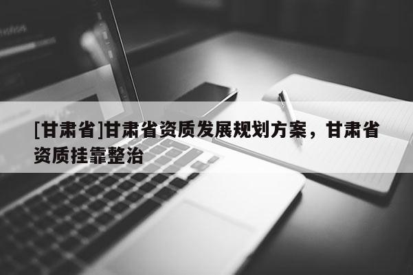 [甘肃省]甘肃省资质发展规划方案，甘肃省资质挂靠整治