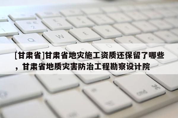 [甘肃省]甘肃省地灾施工资质还保留了哪些，甘肃省地质灾害防治工程勘察设计院