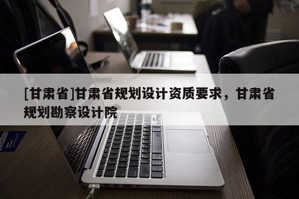 [甘肃省]甘肃省规划设计资质要求，甘肃省规划勘察设计院