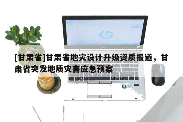 [甘肃省]甘肃省地灾设计升级资质报道，甘肃省突发地质灾害应急预案