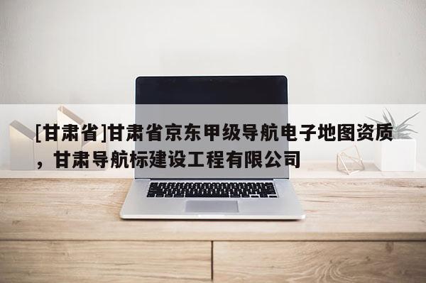 [甘肃省]甘肃省京东甲级导航电子地图资质，甘肃导航标建设工程有限公司