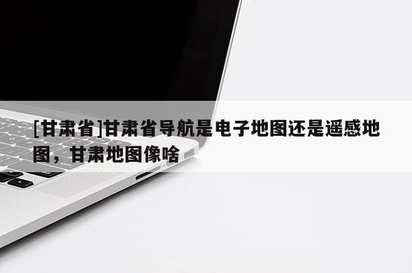 [甘肃省]甘肃省导航是电子地图还是遥感地图，甘肃地图像啥