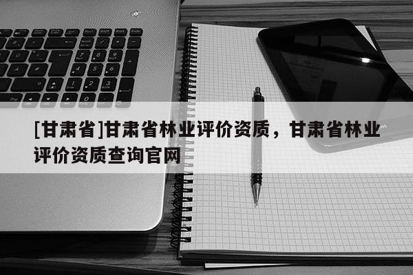 [甘肃省]甘肃省林业评价资质，甘肃省林业评价资质查询官网