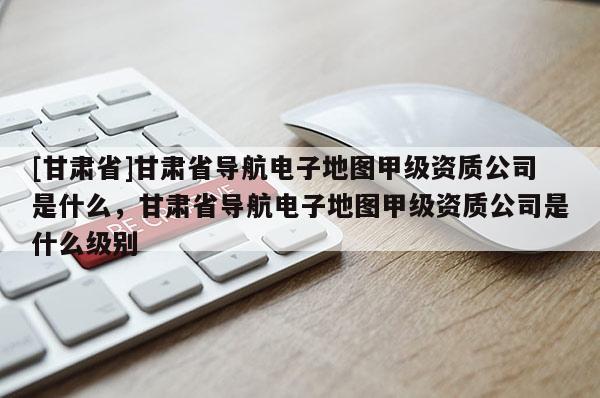 [甘肃省]甘肃省导航电子地图甲级资质公司是什么，甘肃省导航电子地图甲级资质公司是什么级别