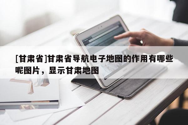 [甘肃省]甘肃省导航电子地图的作用有哪些呢图片，显示甘肃地图