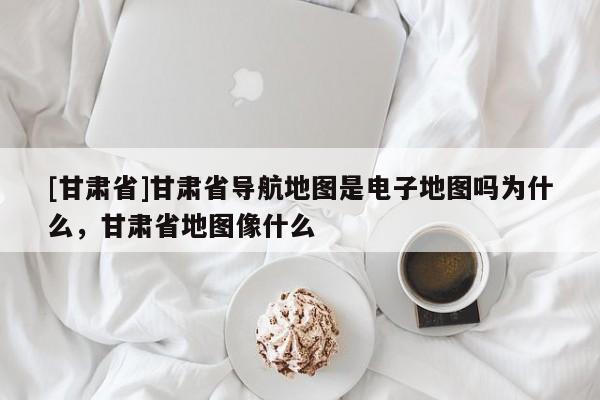 [甘肃省]甘肃省导航地图是电子地图吗为什么，甘肃省地图像什么