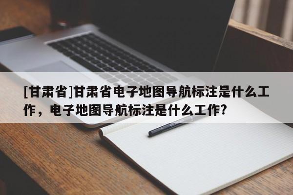 [甘肃省]甘肃省电子地图导航标注是什么工作，电子地图导航标注是什么工作?