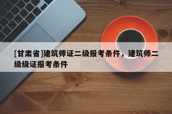 [甘肃省]建筑师证二级报考条件，建筑师二级级证报考条件