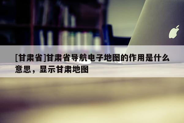 [甘肃省]甘肃省导航电子地图的作用是什么意思，显示甘肃地图