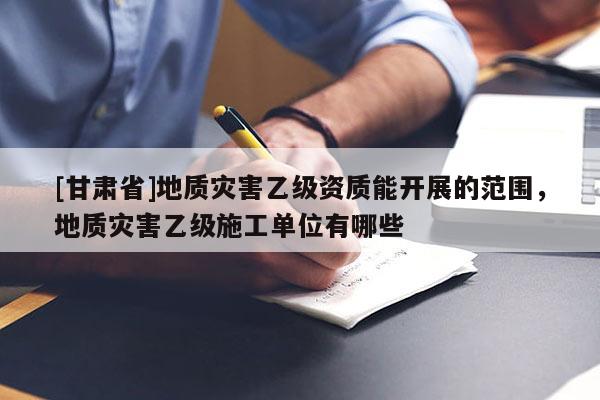 [甘肃省]地质灾害乙级资质能开展的范围，地质灾害乙级施工单位有哪些