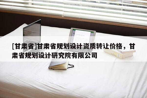 [甘肃省]甘肃省规划设计资质转让价格，甘肃省规划设计研究院有限公司