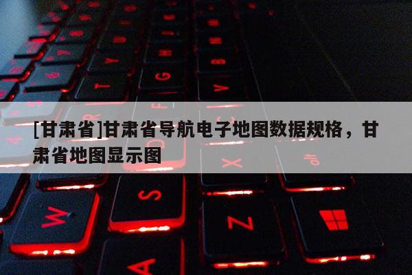 [甘肃省]甘肃省导航电子地图数据规格，甘肃省地图显示图