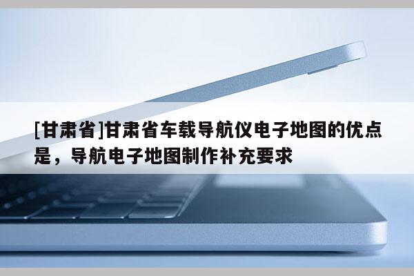 [甘肃省]甘肃省车载导航仪电子地图的优点是，导航电子地图制作补充要求