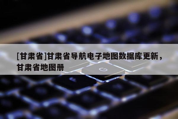[甘肃省]甘肃省导航电子地图数据库更新，甘肃省地图册