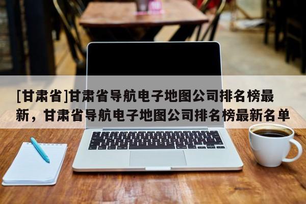 [甘肃省]甘肃省导航电子地图公司排名榜最新，甘肃省导航电子地图公司排名榜最新名单