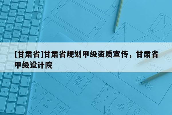 [甘肃省]甘肃省规划甲级资质宣传，甘肃省甲级设计院